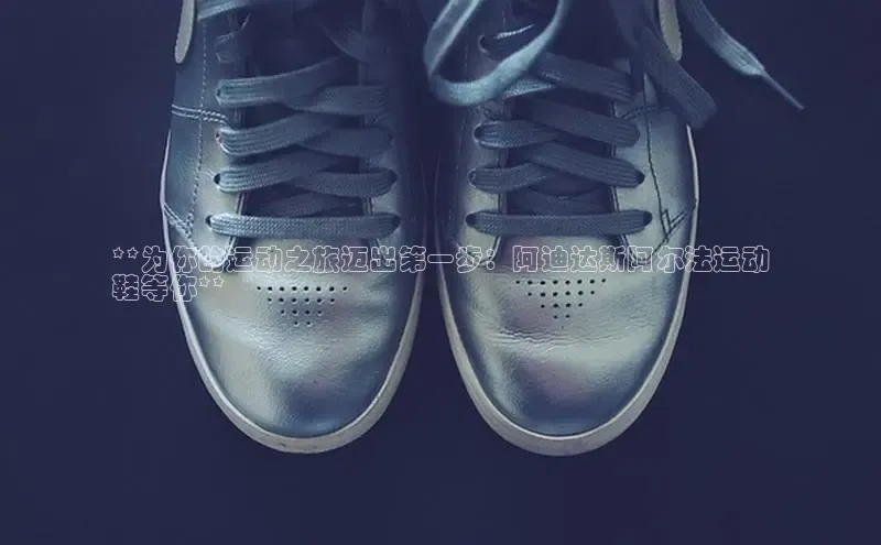 意昂3登陆入口即登录普信公司**为你的运动之旅迈出第一步：阿迪达斯阿尔法运动
鞋等你**